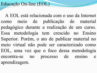 Educação On-line (EOL)

  A EOL está relacionada com o uso da Internet
como meio de publicação de material
pedagógico durante a realização de um curso.
Essa metodologia tem crescido no Ensino
Superior. Porém, o ato de publicar material no
meio virtual não pode ser caracterizado como
EOL, uma vez que o foco dessa metodologia
encontra-se no processo de ensino e
aprendizagem.
 