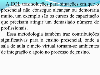 A EOL traz soluções para situações em que o
presencial não consegue alcançar ou demoraria
muito, um exemplo são os cursos de capacitação
que precisam atingir um demasiado número de
profissionais.
   Essa metodologia também traz contribuições
significativas para o ensino presencial, onde a
sala de aula e meio virtual tornam-se ambientes
de integração e apoio no processo de ensino.
 
