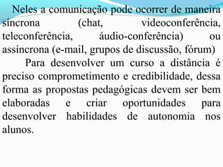 Neles a comunicação pode ocorrer de maneira
síncrona         (chat,        videoconferência,
teleconferência,      áudio-conferência)      ou
assíncrona (e-mail, grupos de discussão, fórum)
     Para desenvolver um curso a distância é
preciso comprometimento e credibilidade, dessa
forma as propostas pedagógicas devem ser bem
elaboradas e criar oportunidades para
desenvolver habilidades de autonomia nos
alunos.
 