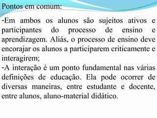 Pontos em comum:
-Em ambos os alunos são sujeitos ativos e
participantes do processo de ensino e
aprendizagem. Aliás, o processo de ensino deve
encorajar os alunos a participarem criticamente e
interagirem;
-A interação é um ponto fundamental nas várias
definições de educação. Ela pode ocorrer de
diversas maneiras, entre estudante e docente,
entre alunos, aluno-material didático.
 