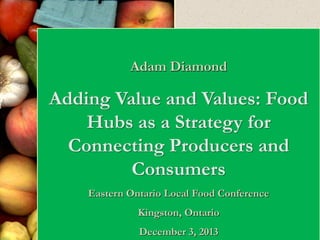 Adam Diamond

Adding Value and Values: Food
Hubs as a Strategy for
Connecting Producers and
Consumers
Eastern Ontario Local Food Conference
Kingston, Ontario
December 3, 2013

 
