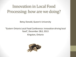 Innovation in Local Food
Processing: how are we doing?
Betsy Donald, Queen’s University
“Eastern Ontario Local Food Conference: innovation driving local
food”, December 2&3, 2013
Kingston, Ontario

 