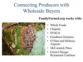 Connecting Producers with
Wholesale Buyers
FamilyFarmed.org works with:
•
•
•
•
•

Whole Foods
Chipotle
SYSCO
Goodness Greeness
O’Hare and Midway
Airports
• McCormick Place
• Green Chicago
Restaurant Coalition

 