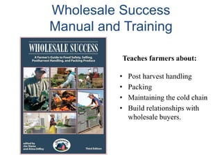 Wholesale Success
Manual and Training
Teaches farmers about:
•
•
•
•

Post harvest handling
Packing
Maintaining the cold chain
Build relationships with
wholesale buyers.

 