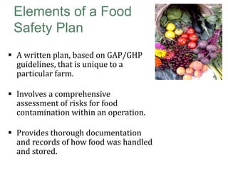 Elements of a Food
Safety Plan
 A written plan, based on GAP/GHP
guidelines, that is unique to a
particular farm.
 Involves a comprehensive
assessment of risks for food
contamination within an operation.
 Provides thorough documentation
and records of how food was handled
and stored.

 