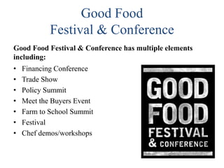 Good Food
Festival & Conference
Good Food Festival & Conference has multiple elements
including:
•
•
•
•
•
•
•

Financing Conference
Trade Show
Policy Summit
Meet the Buyers Event
Farm to School Summit
Festival
Chef demos/workshops

 