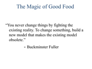 The Magic of Good Food
“You never change things by fighting the
existing reality. To change something, build a
new model that makes the existing model
obsolete.”

- Buckminster Fuller

 