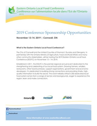 2019 Conference Sponsorship Opportunities
What is the Eastern Ontario Local Food Conference?
The City of Cornwall and the United Counties of Stormont, Dundas and Glengarry, in
partnership with the Ontario Ministry of Agriculture, Food and Rural Affairs and many
other community stakeholders, will be hosting the 2019 Eastern Ontario Local Food
Conference (EOLFC) on November 13 – 14, 2019.
Established in 2011, the EOLFC is the premier regional annual event dedicated to the
strengthening and celebrating of our local food system. Drawing farmers, retailers,
restaurants, other food businesses, support organizations, government and economic
developers, it is dedicated to building strong connections and providing timely, high-
quality information to build the sector. The event reliably attracts 200 dedicated local
food system actors from a range of sectors and backgrounds, eager to experience the
region, learn and make connections.
November 13-14, 2019 | Cornwall, ON
More information at www.eastontlocalfood.com
@eastontlocalfood
@eolocalfood
 