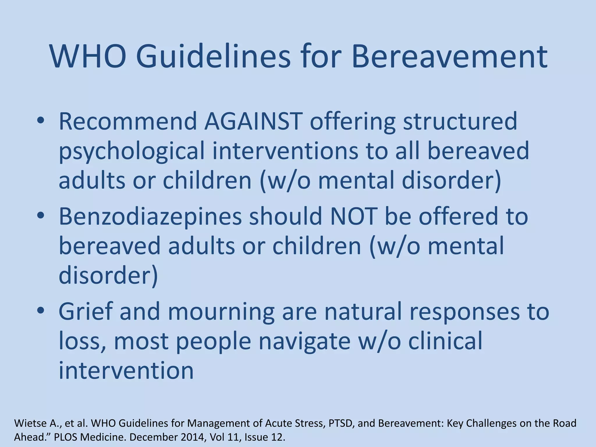WHO Guidelines for Bereavement
• Recommend AGAINST offering structured
psychological interventions to all bereaved
adults or children (w/o mental disorder)
• Benzodiazepines should NOT be offered to
bereaved adults or children (w/o mental
disorder)
• Grief and mourning are natural responses to
loss, most people navigate w/o clinical
intervention
Wietse A., et al. WHO Guidelines for Management of Acute Stress, PTSD, and Bereavement: Key Challenges on the Road
Ahead.” PLOS Medicine. December 2014, Vol 11, Issue 12.
 