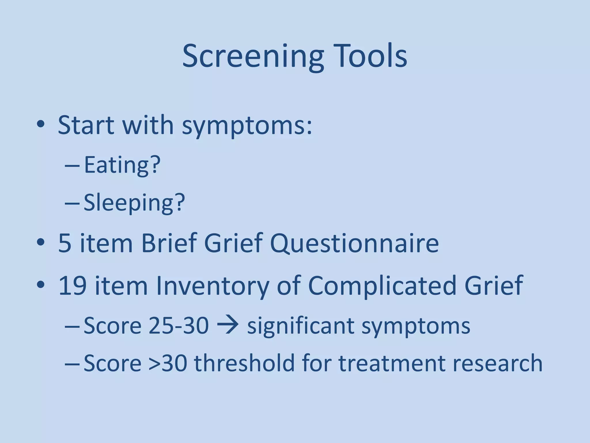 Screening Tools
• Start with symptoms:
–Eating?
–Sleeping?
• 5 item Brief Grief Questionnaire
• 19 item Inventory of Complicated Grief
–Score 25-30  significant symptoms
–Score >30 threshold for treatment research
 