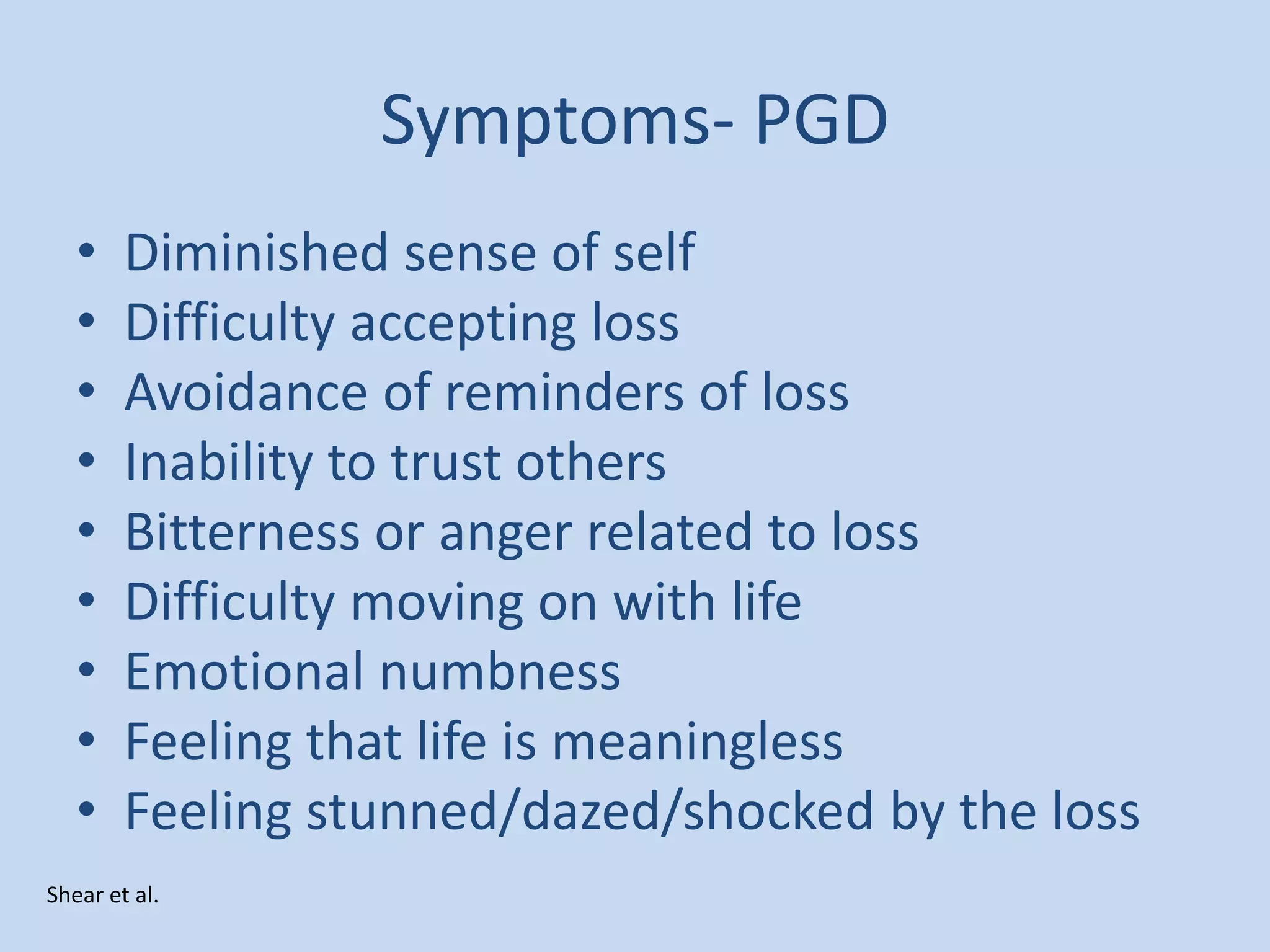 Symptoms- PGD
• Diminished sense of self
• Difficulty accepting loss
• Avoidance of reminders of loss
• Inability to trust others
• Bitterness or anger related to loss
• Difficulty moving on with life
• Emotional numbness
• Feeling that life is meaningless
• Feeling stunned/dazed/shocked by the loss
Shear et al.
 