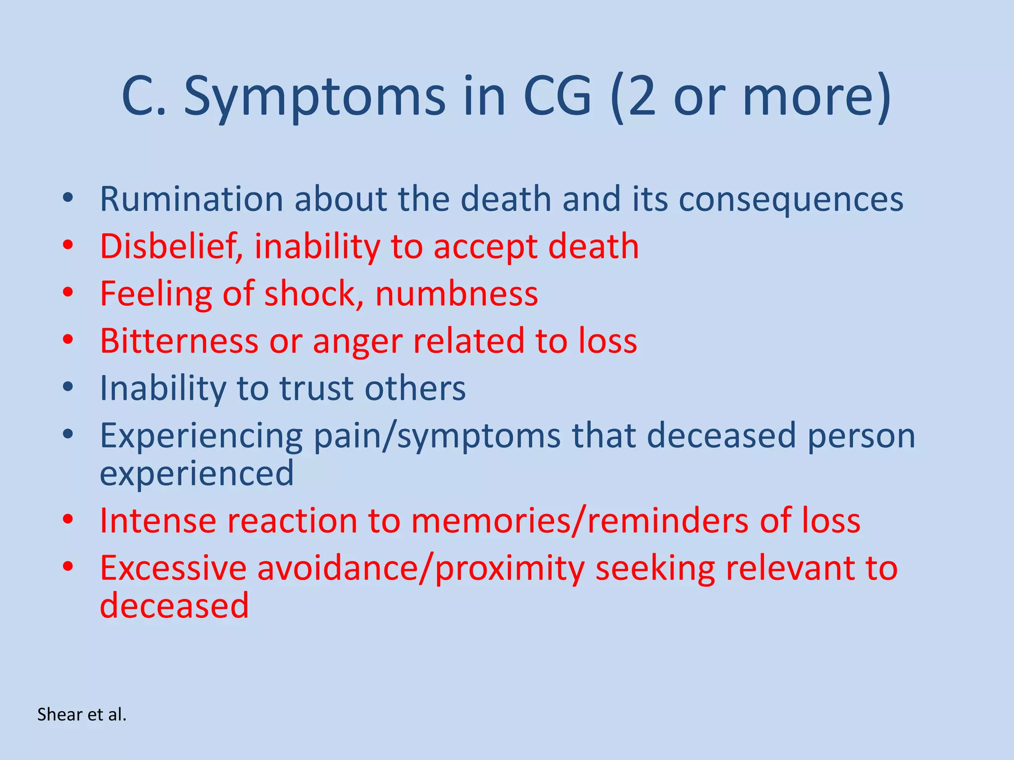 C. Symptoms in CG (2 or more)
• Rumination about the death and its consequences
• Disbelief, inability to accept death
• Feeling of shock, numbness
• Bitterness or anger related to loss
• Inability to trust others
• Experiencing pain/symptoms that deceased person
experienced
• Intense reaction to memories/reminders of loss
• Excessive avoidance/proximity seeking relevant to
deceased
Shear et al.
 