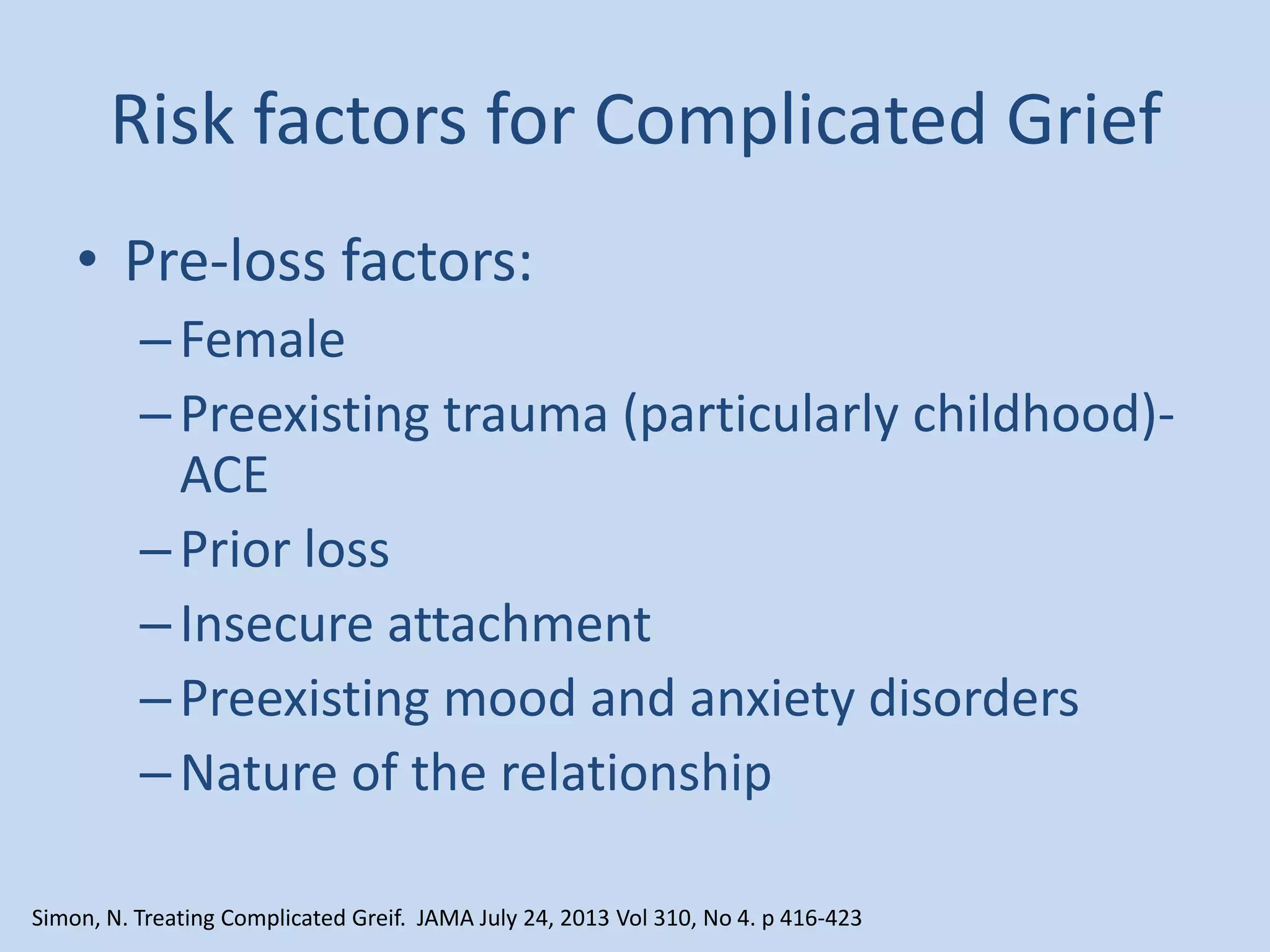 Risk factors for Complicated Grief
• Pre-loss factors:
–Female
–Preexisting trauma (particularly childhood)-
ACE
–Prior loss
–Insecure attachment
–Preexisting mood and anxiety disorders
–Nature of the relationship
Simon, N. Treating Complicated Greif. JAMA July 24, 2013 Vol 310, No 4. p 416-423
 
