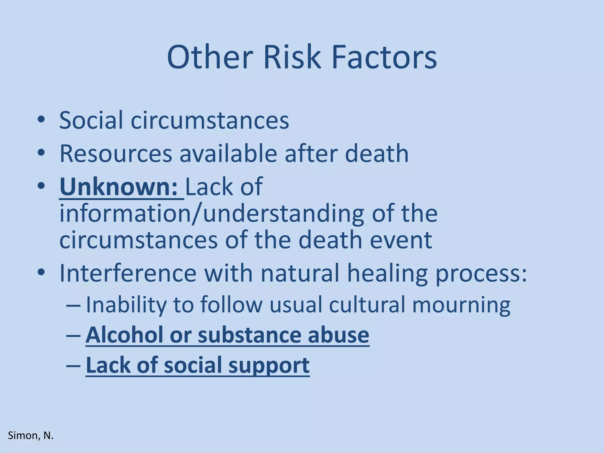 Other Risk Factors
• Social circumstances
• Resources available after death
• Unknown: Lack of
information/understanding of the
circumstances of the death event
• Interference with natural healing process:
– Inability to follow usual cultural mourning
– Alcohol or substance abuse
– Lack of social support
Simon, N.
 