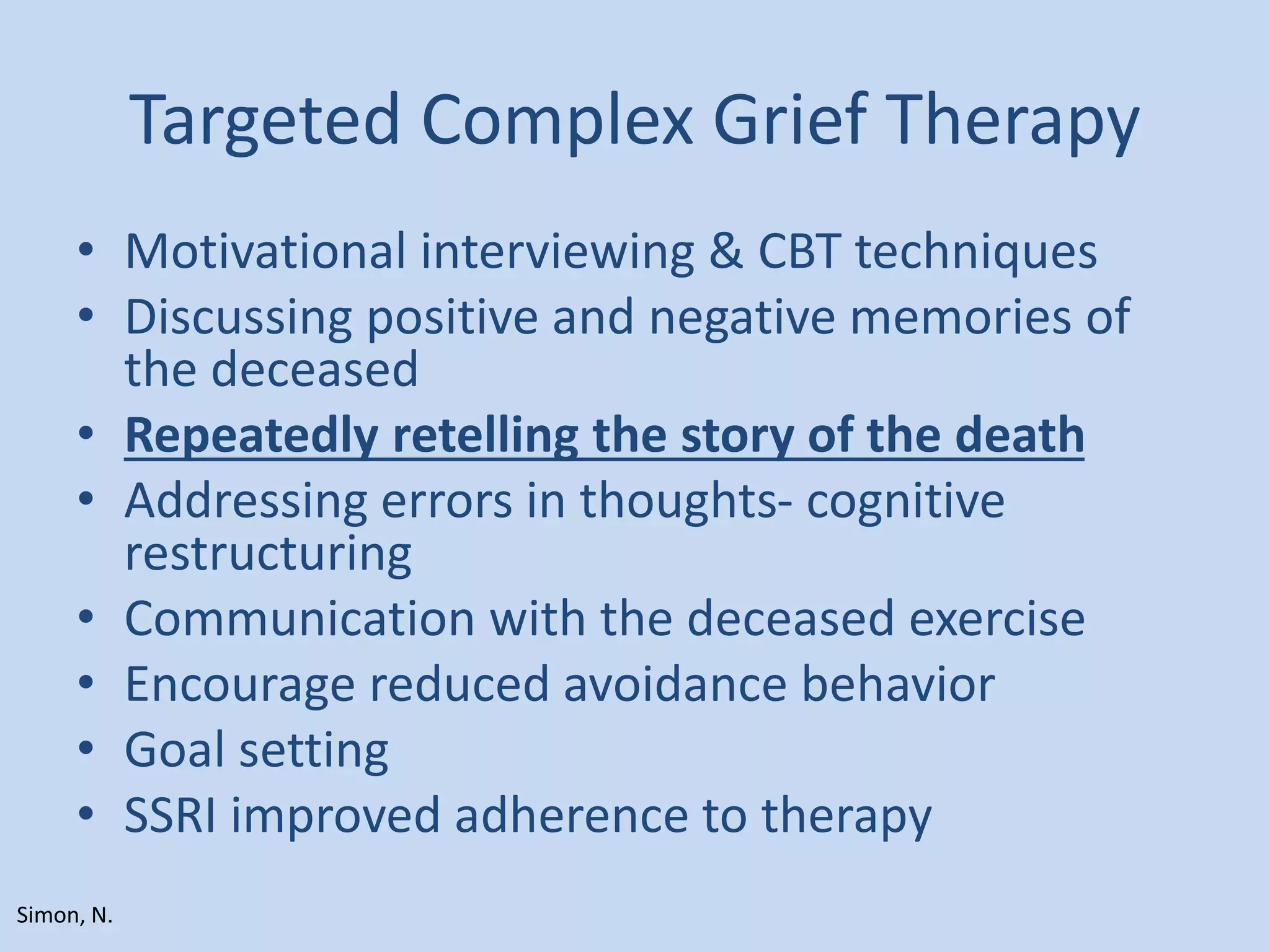 Targeted Complex Grief Therapy
• Motivational interviewing & CBT techniques
• Discussing positive and negative memories of
the deceased
• Repeatedly retelling the story of the death
• Addressing errors in thoughts- cognitive
restructuring
• Communication with the deceased exercise
• Encourage reduced avoidance behavior
• Goal setting
• SSRI improved adherence to therapy
Simon, N.
 