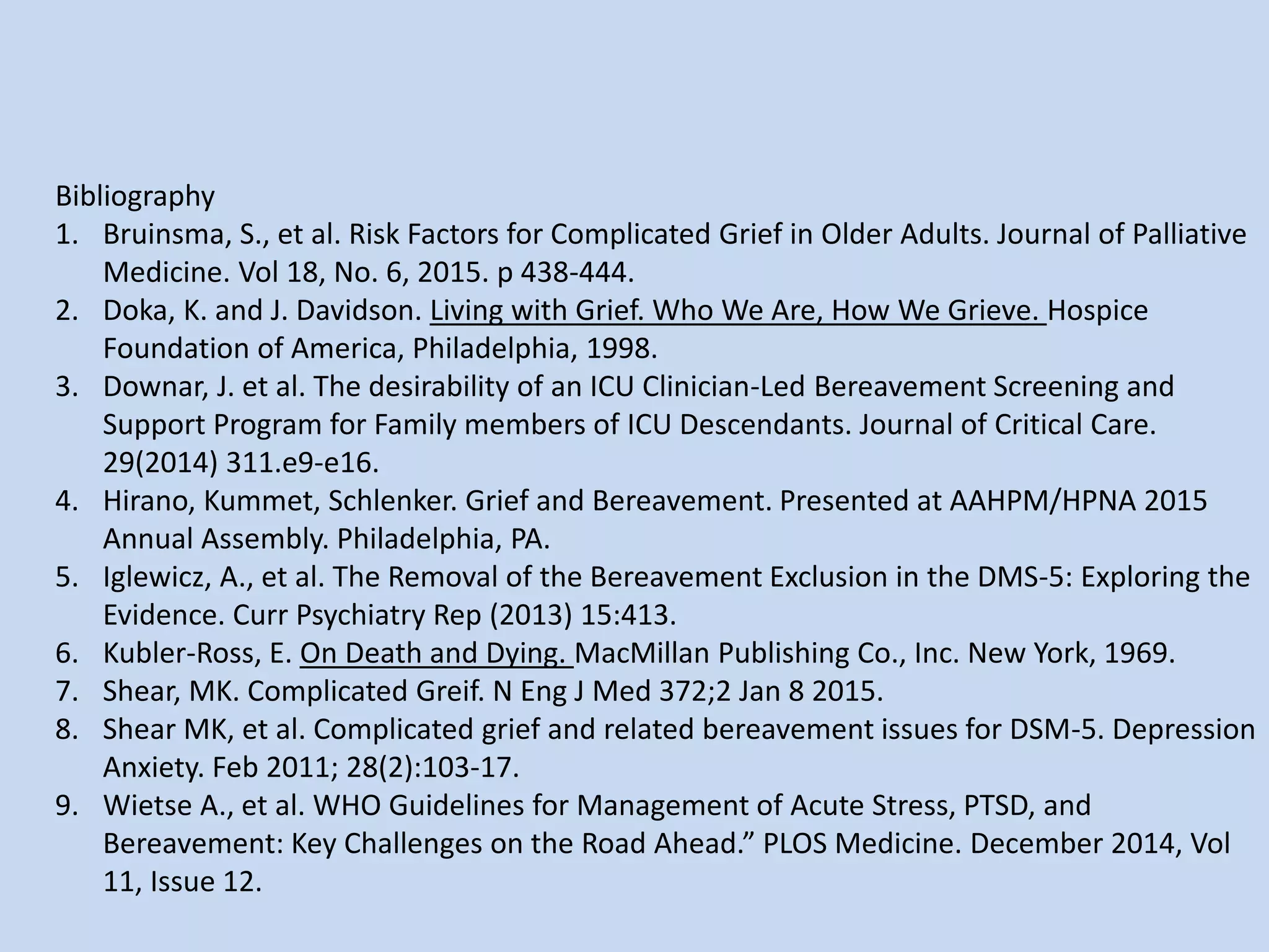 Bibliography
1. Bruinsma, S., et al. Risk Factors for Complicated Grief in Older Adults. Journal of Palliative
Medicine. Vol 18, No. 6, 2015. p 438-444.
2. Doka, K. and J. Davidson. Living with Grief. Who We Are, How We Grieve. Hospice
Foundation of America, Philadelphia, 1998.
3. Downar, J. et al. The desirability of an ICU Clinician-Led Bereavement Screening and
Support Program for Family members of ICU Descendants. Journal of Critical Care.
29(2014) 311.e9-e16.
4. Hirano, Kummet, Schlenker. Grief and Bereavement. Presented at AAHPM/HPNA 2015
Annual Assembly. Philadelphia, PA.
5. Iglewicz, A., et al. The Removal of the Bereavement Exclusion in the DMS-5: Exploring the
Evidence. Curr Psychiatry Rep (2013) 15:413.
6. Kubler-Ross, E. On Death and Dying. MacMillan Publishing Co., Inc. New York, 1969.
7. Shear, MK. Complicated Greif. N Eng J Med 372;2 Jan 8 2015.
8. Shear MK, et al. Complicated grief and related bereavement issues for DSM-5. Depression
Anxiety. Feb 2011; 28(2):103-17.
9. Wietse A., et al. WHO Guidelines for Management of Acute Stress, PTSD, and
Bereavement: Key Challenges on the Road Ahead.” PLOS Medicine. December 2014, Vol
11, Issue 12.
 