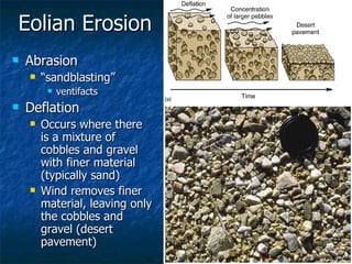 Eolian Erosion Abrasion “ sandblasting” ventifacts Deflation Occurs where there is a mixture of cobbles and gravel with finer material (typically sand) Wind removes finer material, leaving only the cobbles and gravel (desert pavement) 