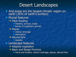Desert Landscapes Arid areas are the largest climatic region on earth (35% of earth’s surface) Fluvial features Flash flooding Washes, arroyos, wadis Bursts of vegetation growth Playas interior drainage salinization Alluvial fans bajadas Landscape features Adapted vegetation Basin and Range Province Horst and Graben, interior drainage, playas, alluvial fans 