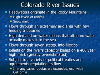 Colorado River Issues Headwaters originate in the Rocky Mountains High levels of rainfall Snow melt Flows through an extremely arid area with few feeding tributaries High demand on water means that often no water actually makes it to the sea Flows through seven states, into Mexico Beliefs on the river’s capacity based on a 400 year high mark (greatly overestimated) Subject to a variety of political treaties and agreements regulating its flow In many cases, quotas are exceeded, esp. with California 