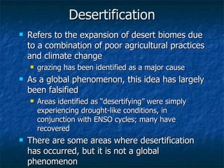 Desertification Refers to the expansion of desert biomes due to a combination of poor agricultural practices and climate change grazing has been identified as a major cause As a global phenomenon, this idea has largely been falsified Areas identified as “desertifying” were simply experiencing drought-like conditions, in conjunction with ENSO cycles; many have recovered There are some areas where desertification has occurred, but it is not a global phenomenon 