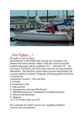„ Foo Fighter „ !
Was gibt es noch zu sagen :
Das Schiff hat in 2001/2002 nach Aussage des Voreigners eine
Osmose-Prävention erhalten. Dabei wurde das Unterwasserschiff
komplett abgezogen und neu aufgebaut mit 7 – Schichten VC – Tar
und neuem Antifouling. Der Kiel wurde entrostet und auch komplett
überarbeitet. Die Maschine wurde immer gewartet und befindet sich
in einem tadellosen Zustand !!Folgende Ausrüstung gehört noch dazu:
1.Feuerlöscher
2.komplettes Geschirr + Pött und Pann
3. 4.Fender
4. Festmacher 4 Stck.
5. Ankergeschirr
6. Seenotsignale und Erste Hilfe Kasten
7. DHI Beleuchtung incl. Schaltpaneel und Batteriemonitor
8. Schoten und Spischoten
9. Spibaum
10. 2,70 Tonnen Trailer mit TÜV

Wir verkaufen das Schiff, weil wir uns vergrößern möchten!
Und nun zum wesentlichen :
 