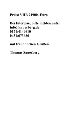 Preis: VHB 21900.-Euro

Bei Interesse, bitte melden unter
info@sauerberg.de
0171/4149610
0431/673686

mit freundlichen Grüßen

Thomas Sauerberg
 