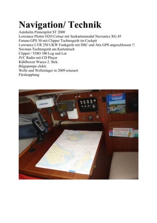 Navigation/ Technik
Autohelm Pinnenpilot ST 2000
Lowrance Plotter H2O Colour mit Seekartenmodul Navionics XG 45
Furuno GPS 30 mit Clipper Tochtergerät im Cockpit
Lowrance LVR 250 UKW Funkgerät mit DSC und Atis GPS angeschlossen !!
Navman Tochtergerät am Kartentisch
Clipper / VDO 100 Log und Lot
JVC Radio mit CD Player
Kühlboxen Waeco 2. Stck.
Bilgepumpe elektr.
Welle und Wellenlager in 2009 erneuert
Flexkupplung
 
