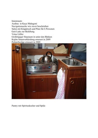Innenraum:
Ausbau in Kaya Mahagoni
Navigationsecke wie zuvor beschrieben
Salon mit Klapptisch und Platz für 6 Personen
Goit Luke zur Belüftung
Vetus Lüfter
Großzügiger Stauraum in unter den Bänken
Kajüte Innenverkleidung erneuert in 2009
Polsterbezüge erneuert in 2009




Pantry mit Spirituskocher und Spüle
 