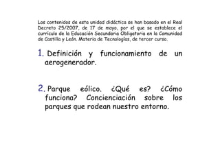 Los contenidos de esta unidad didáctica se han basado en el Real
Decreto 25/2007, de 17 de mayo, por el que se establece el
currículo de la Educación Secundaria Obligatoria en la Comunidad
de Castilla y León. Materia de Tecnologías, de tercer curso.


1. Definición y funcionamiento de un
   aerogenerador.


2. Parque    eólico. ¿Qué es? ¿Cómo
   funciona? Concienciación sobre los
   parques que rodean nuestro entorno.
 