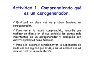 Actividad 1. Comprendiendo qué
     es un aerogenerador.
  Explicaré en clase qué es y cómo funciona un
aerogenerador.
  Para ver si lo habéis comprendido, tendréis que
realizar un dibujo en el que señaléis las partes más
importantes de un aerogenerador y expliquéis con
vuestras palabras cómo funciona.
   Para ello deberéis complementar la explicación de
clase con las páginas que os dejo en los enlaces que os
daré al final de la presentación.
 