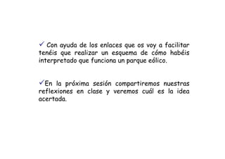 Con ayuda de los enlaces que os voy a facilitar
tenéis que realizar un esquema de cómo habéis
interpretado que funciona un parque eólico.


  En la próxima sesión compartiremos nuestras
reflexiones en clase y veremos cuál es la idea
acertada.
 