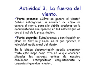 Actividad 3. La fuerza del
             viento.
  Parte primera: ¿Cómo se genera el viento?
Debéis entregarme un resumen de cómo se
genera el viento, para ello debéis ayudaros de la
documentación que aparece en los enlaces que os
doy al final de la presentación.
  Parte segunda: Estudiaremos a continuación un
plano de Castilla y León, en el que aparece la
velocidad media anual del viento.
En la citada documentación podéis encontrar
tanto este mapa como otro en la que aparecen
situados los parques eólicos de nuestra
comunidad. Interprétalos conjuntamente y
comenta si guardan relación.
 