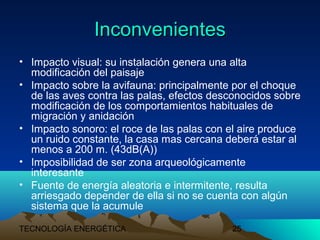 TECNOLOGÍA ENERGÉTICA 25
InconvenientesInconvenientes
• Impacto visual: su instalación genera una alta
modificación del paisaje
• Impacto sobre la avifauna: principalmente por el choque
de las aves contra las palas, efectos desconocidos sobre
modificación de los comportamientos habituales de
migración y anidación
• Impacto sonoro: el roce de las palas con el aire produce
un ruido constante, la casa mas cercana deberá estar al
menos a 200 m. (43dB(A))
• Imposibilidad de ser zona arqueológicamente
interesante
• Fuente de energía aleatoria e intermitente, resulta
arriesgado depender de ella si no se cuenta con algún
sistema que la acumule
 