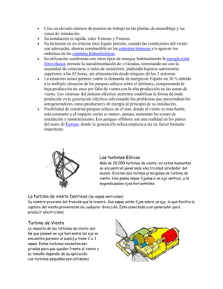 Crea un elevado número de puestos de trabajo en las plantas de ensamblaje y las
zonas de instalación.
Su instalación es rápida, entre 4 meses y 9 meses
Su inclusión en un sistema ínter ligado permite, cuando las condiciones del viento
son adecuadas, ahorrar combustible en las centrales térmicas y/o agua en los
embalses de las centrales hidroeléctricas.
Su utilización combinada con otros tipos de energía, habitualmente la energía solar
fotovoltaica, permite la autoalimentación de viviendas, terminando así con la
necesidad de conectarse a redes de suministro, pudiendo lograrse autonomías
superiores a las 82 horas, sin alimentación desde ninguno de los 2 sistemas.
La situación actual permite cubrir la demanda de energía en España un 30 % debido
a la múltiple situación de los parques eólicos sobre el territorio, compensando la
baja producción de unos por falta de viento con la alta producción en las zonas de
viento. Los sistemas del sistema eléctrico permiten estabilizar la forma de onda
producida en la generación eléctrica solventando los problemas que presentaban los
aerogeneradores como productores de energía al principio de su instalación.
Posibilidad de construir parques eólicos en el mar, donde el viento es más fuerte,
más constante y el impacto social es menor, aunque aumentan los costes de
instalación y mantenimiento. Los parques offshore son una realidad en los países
del norte de Europa, donde la generación eólica empieza a ser un factor bastante
importante.
Las turbinas Eólicas
Más de 20.000 turbinas de viento, en estos momentos
se encuentran generando electricidad alrededor del
mundo. Existen dos formas principales de turbina de
viento. Una posee aspas fijadas a un eje vertical, y la
segunda posee ejes horizontales.
La turbina de viento Darrieus (de aspas verticales)
Su nombre proviene del francés que la inventó. Sus aspas están fijas sobre un eje, lo que facilita la
captura del viento proveniente de cualquier dirección. Esta conectada a un generador para
producir electricidad.
Turbina de Viento
La mayoría de las turbinas de viento son
las que poseen un eje horizontal (el eje se
encuentra paralelo al suelo) y tiene 2 o 3
aspas. Estas turbinas necesitan ser
giradas para que queden frente al viento y
su tamaño depende de su aplicación.
Las turbinas pequeñas son utilizadas
 