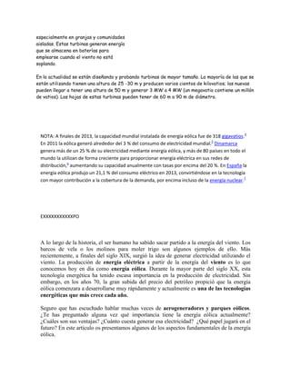 especialmente en granjas y comunidades
aisladas. Estas turbinas generan energía
que se almacena en baterías para
emplearse cuando el viento no está
soplando.
En la actualidad se están diseñando y probando turbinas de mayor tamaño. La mayoría de las que se
están utilizando tienen una altura de 25 -30 m y producen varios cientos de kilovatios; las nuevas
pueden llegar a tener una altura de 50 m y generar 3 MW a 4 MW (un megavatio contiene un millón
de vatios). Las hojas de estas turbinas pueden tener de 60 m a 90 m de diámetro.
NOTA: A finales de 2013, la capacidad mundial instalada de energía eólica fue de 318 gigavatios.4
En 2011 la eólica generó alrededor del 3 % del consumo de electricidad mundial.5
Dinamarca
genera más de un 25 % de su electricidad mediante energía eólica, y más de 80 países en todo el
mundo la utilizan de forma creciente para proporcionar energía eléctrica en sus redes de
distribución,6
aumentando su capacidad anualmente con tasas por encima del 20 %. En España la
energía eólica produjo un 21,1 % del consumo eléctrico en 2013, convirtiéndose en la tecnología
con mayor contribución a la cobertura de la demanda, por encima incluso de la energía nuclear.7
EXXXXXXXXXXXPO
A lo largo de la historia, el ser humano ha sabido sacar partido a la energía del viento. Los
barcos de vela o los molinos para moler trigo son algunos ejemplos de ello. Más
recientemente, a finales del siglo XIX, surgió la idea de generar electricidad utilizando el
viento. La producción de energía eléctrica a partir de la energía del viento es lo que
conocemos hoy en día como energía eólica. Durante la mayor parte del siglo XX, esta
tecnología energética ha tenido escasa importancia en la producción de electricidad. Sin
embargo, en los años 70, la gran subida del precio del petróleo propició que la energía
eólica comenzara a desarrollarse muy rápidamente y actualmente es una de las tecnologías
energéticas que más crece cada año.
Seguro que has escuchado hablar muchas veces de aerogeneradores y parques eólicos.
¿Te has preguntado alguna vez qué importancia tiene la energía eólica actualmente?
¿Cuáles son sus ventajas? ¿Cuánto cuesta generar esa electricidad? ¿Qué papel jugará en el
futuro? En este artículo os presentamos algunos de los aspectos fundamentales de la energía
eólica.
 