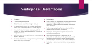 Vantagens e Desvantagens 
 Vantagens: 
 É uma tecnologia inesgotável; 
 Não emite gases poluentes e não gera resíduos; 
 Os parques eólicos podem ser utilizadas também para 
outros meios, como a agricultura e a criação de gado; 
 É uma das fontes mais baratas de energia, podendo 
competir em termos de rentabilidade com as fontes de 
energia tradicionais; 
 Não requer uma manutenção frequente, uma vez que sua 
revisão é semestral; 
 Em menos de seis meses o aerogerador recupera a energia 
que foi gasta para ser fabricado. 
 Desvantagens: 
 Como é preciso um fenômeno da natureza para funcionar, 
às vezes a energia não é gerada em momentos 
necessários, o que torna difícil a integração da produção 
dessa tecnologia; 
 Pode ser superada pelas pilhas de combustível (H2) ou 
pela técnica da bombagem hidroelétrica; 
 Os parques eólicos geram um grande impacto visual 
devido aos aerogeradores; 
 Causa impacto sonoro, pois o vento bate nas pás 
produzindo um ruído constante de aproximadamente 43 
decibéis, tornando necessário que as habitações mais 
próximas estejam no mínimo a 200 metros de distância; 
 Pode afetar o comportamento habitual de migração das 
aves. 
 