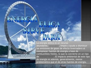La energía eólica es un recurso
abundante, renovable, limpio y ayuda a disminuir
las emisiones de gases de efecto invernadero al
reemplazar fuentes de energía a base de
combustibles fósiles, lo que la convierte en un tipo
de energía verde. El impacto ambiental de este tipo
de energía es además, generalmente, menos
problemático que el de otras fuentes de energía.
 