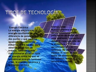 Energía Eléctrica
La energía eléctrica es la
energía resultante de una
diferencia de potencial entre
dos puntos y que permite
establear una corriente
eléctrica entre los dos, para
obtener algún tipo de
trabajo, también puede
transformarse en otros tipos
de energía entre las que se
encuentran energía luminosa
o luz, la energía mecánica y
la energía térmica
Energía Solar
Nuestro planeta recibe
aproximadamente 170
peta vatios de radiación
solar entrante (insolación)
desde la capa más alta de
la atmósfera y solo un
aproximado 30% es
reflejada de vuelta al
espacio el resto de ella
suele ser absorbida por
los océanos, masas
terrestres y nubes.
 