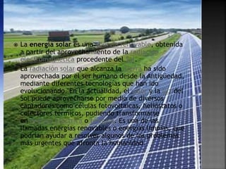  La energía solar es una energía renovable, obtenida
a partir del aprovechamiento de la radiación
electromagnética procedente del Sol.
 La radiación solar que alcanza la Tierra ha sido
aprovechada por el ser humano desde la Antigüedad,
mediante diferentes tecnologías que han ido
evolucionando. En la actualidad, el calor y la luz del
Sol puede aprovecharse por medio de diversos
captadores como células fotovoltaicas, helióstatos o
colectores térmicos, pudiendo transformarse
en energía eléctrica o térmica. Es una de las
llamadas energías renovables o energías limpias, que
podrían ayudar a resolver algunos de los problemas
más urgentes que afronta la humanidad.
 