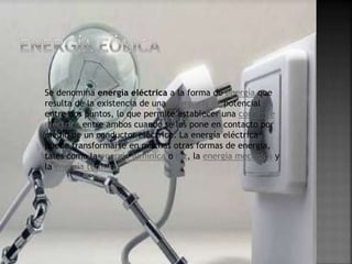 Se denomina energía eléctrica a la forma de energía que
resulta de la existencia de una diferencia de potencial
entre dos puntos, lo que permite establecer una corriente
eléctrica entre ambos cuando se los pone en contacto por
medio de un conductor eléctrico. La energía eléctrica
puede transformarse en muchas otras formas de energía,
tales como la energía lumínica o luz, la energía mecánica y
la energía térmica.
 
