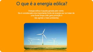 O que é a energia eólica?
Energia eólica é aquela gerada pelo vento.
Ela é considerada uma importante fonte de energia por se tratar de
uma fonte limpa (não gera poluição e
não agride o meio ambiente).
 