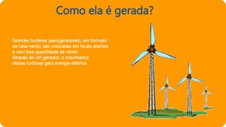Como ela é gerada?
Grandes turbinas (aerogeradores), em formato
de cata-vento, são colocadas em locais abertos
e com boa quantidade de vento.
Através de um gerador, o movimento
destas turbinas gera energia elétrica.
 