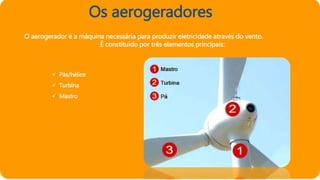 Os aerogeradores
O aerogerador é a máquina necessária para produzir eletricidade através do vento.
É constituído por três elementos principais:
 Pás/hélice
 Turbina
 Mastro
 