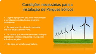 Condições necessárias para a
instalação de Parques Eólicos
 Lugares apropriados são zonas montanhosas
e remotas sem obstáculos que originem
turbulências.
 Requerem um tipo de vento constante,
mas não excessivamente forte.
 Ter certeza que não estará em risco quaisquer
aspectos de interesse arqueológicos, espécies
animais ou vegetais.
 Não pode ser uma Reserva Natural.
 