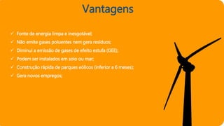 Vantagens
 Fonte de energia limpa e inesgotável;
 Não emite gases poluentes nem gera resíduos;
 Diminui a emissão de gases de efeito estufa (GEE);
 Podem ser instalados em solo ou mar;
 Construção rápida de parques eólicos (inferior a 6 meses);
 Gera novos empregos;
 