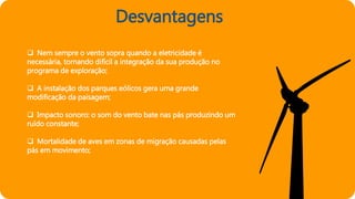 Desvantagens
 Nem sempre o vento sopra quando a eletricidade é
necessária, tornando difícil a integração da sua produção no
programa de exploração;
 A instalação dos parques eólicos gera uma grande
modificação da paisagem;
 Impacto sonoro: o som do vento bate nas pás produzindo um
ruído constante;
 Mortalidade de aves em zonas de migração causadas pelas
pás em movimento;
 