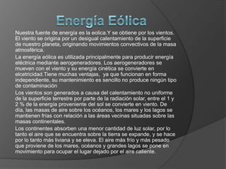 Nuestra fuente de energía es la eolica.Y se obtiene por los vientos.
El viento se origina por un desigual calentamiento de la superficie
de nuestro planeta, originando movimientos convectivos de la masa
atmosférica.
La energía eólica es utilizada principalmente para producir energía
eléctrica mediante aerogeneradores. Los aerogeneradores se
mueven con el viento y su energía cinética se convierte en
elcetricidad.Tiene muchas ventajas, ya que funcionan en forma
independiente, su mantenimiento es sencillo no produce ningún tipo
de contaminación
Los vientos son generados a causa del calentamiento no uniforme
de la superficie terrestre por parte de la radiación solar, entre el 1 y
2 % de la energía proveniente del sol se convierte en viento. De
día, las masas de aire sobre los océanos, los mares y los lagos se
mantienen frías con relación a las áreas vecinas situadas sobre las
masas continentales.
Los continentes absorben una menor cantidad de luz solar, por lo
tanto el aire que se encuentra sobre la tierra se expande, y se hace
por lo tanto más liviana y se eleva. El aire más frío y más pesado
que proviene de los mares, océanos y grandes lagos se pone en
movimiento para ocupar el lugar dejado por el aire caliente.

 