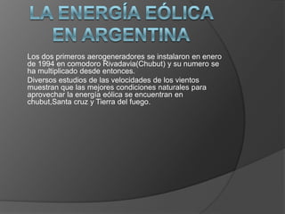 Los dos primeros aerogeneradores se instalaron en enero
de 1994 en comodoro Rivadavia(Chubut) y su numero se
ha multiplicado desde entonces.
Diversos estudios de las velocidades de los vientos
muestran que las mejores condiciones naturales para
aprovechar la energía eólica se encuentran en
chubut,Santa cruz y Tierra del fuego.

 