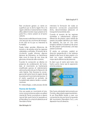 Boletín Energético No 13


Esta circulación genera un viento en         interviene la formación de nubes se
superficie que va de la región fría a la     denomina convección propiamente
región caliente e inversamente en niveles    dicha, denominándose advección al
altos, determinando mayor presión en la      transporte horizontal de calor.
parte fría y menor presión en el sector      Cuando el tamaño de las regiones
caliente.                                    sometidas a calentamiento originan
Este proceso suele denominarse convec-       diferencias de presión, estos valores de
ción seca por ser una forma de transpor-     presión se pueden identificar por medio
te de calor en la que no interviene la       de isobaras, las que en una carta
humedad.                                     sinóptica señalan la existencia de zonas
Puede haber grandes diferencias de           de alta presión (anticiclones) y de baja
tamaño o de escalas entre las regiones       presión (ciclones).
calentadas y enfriadas. El tamaño de la      El viento, en principio, soplará en
circulación puede alcanzar algunas           dirección perpendicular a las isobaras
decenas de kilómetros, en fenómenos          desde la alta hacia la baja presión y lo
tales como la brisa de mar, brisa de         hará con mayor intensidad cuanto
glaciares o brisas de valle-montaña.         mayor sea la diferencias de presiones.
Cuando la convección se efectúa en           Es decir que el viento será tanto más
presencia de condensación de hume-           fuerte cuanto menor sea la separación
dad, el movimiento es fuertemente            entre las isobaras.
amplificado gracias al calentamiento
adicional producido por la liberación de
calor latente. Esto favorece la conver-
gencia del viento hacia la región donde
se produce el movimiento de ascenso. Si        Nubes            Brisa de Mar
el viento superficial es portador de
humedad este sistema tiende a autoali-
mentarse.
                                                Tierra Firme              Mar
En meteorología, a este proceso donde


Una vez puesto en movimiento el aire,        Esta fuerza planteada teóricamente por
como nos encontramos sobre una esfera        Coriolis y descubierta experimentalmen-
rotante (la Tierra), se produce un desvío    te por Buys-Ballot tiende a crear una
inercial del viento hacia la izquierda en    concentración de aire hacia la izquierda
el Hemisferio Sur y hacia la derecha en el   del movimiento (Hemisferio Sur) y una
Hemisferio Norte.                            depresión hacia la derecha.

Sabino Mastrángelo et al                                                                  5
 