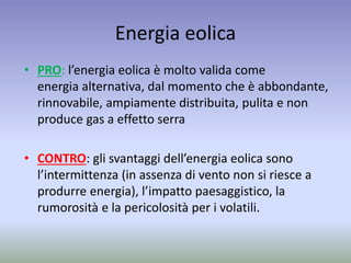 Energia eolica
• PRO: l’energia eolica è molto valida come
energia alternativa, dal momento che è abbondante,
rinnovabile, ampiamente distribuita, pulita e non
produce gas a effetto serra
• CONTRO: gli svantaggi dell’energia eolica sono
l’intermittenza (in assenza di vento non si riesce a
produrre energia), l’impatto paesaggistico, la
rumorosità e la pericolosità per i volatili.
 
